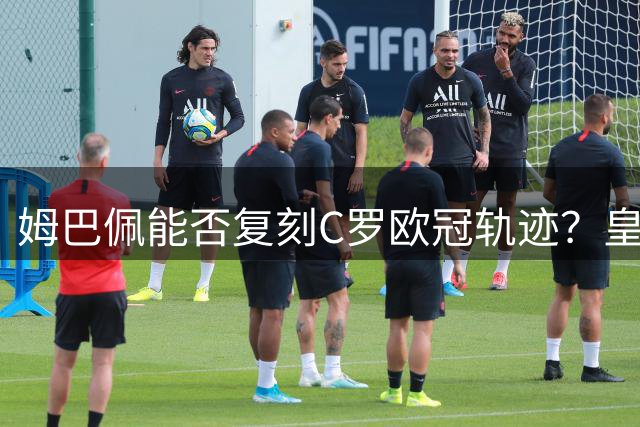 姆巴佩能否复刻C罗欧冠轨迹？皇马防守短板成最大阻碍